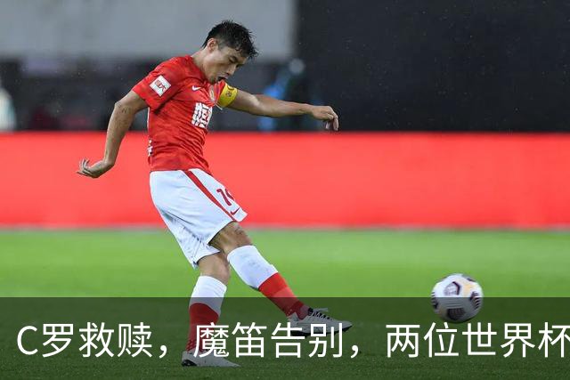 C罗救赎，魔笛告别，两位世界杯传奇终章交错